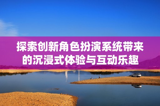 探索创新角色扮演系统带来的沉浸式体验与互动乐趣