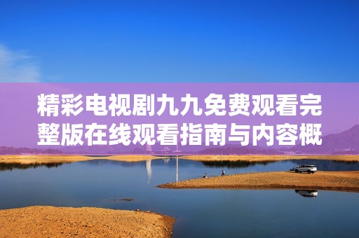 精彩电视剧九九免费观看完整版在线观看指南与内容概览