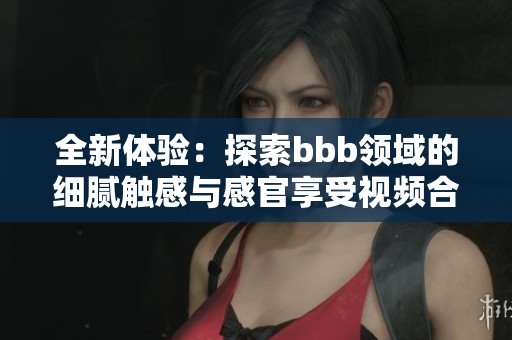 全新体验：探索bbb领域的细腻触感与感官享受视频合集