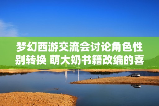 梦幻西游交流会讨论角色性别转换 萌大奶书籍改编的喜与忧