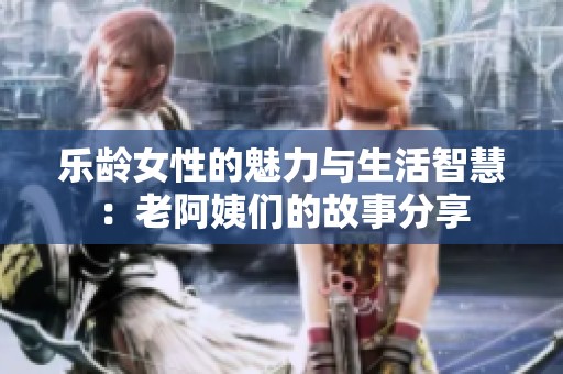 乐龄女性的魅力与生活智慧：老阿姨们的故事分享