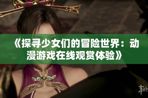 《探寻少女们的冒险世界：动漫游戏在线观赏体验》