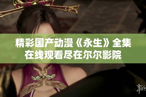 精彩国产动漫《永生》全集在线观看尽在尔尔影院