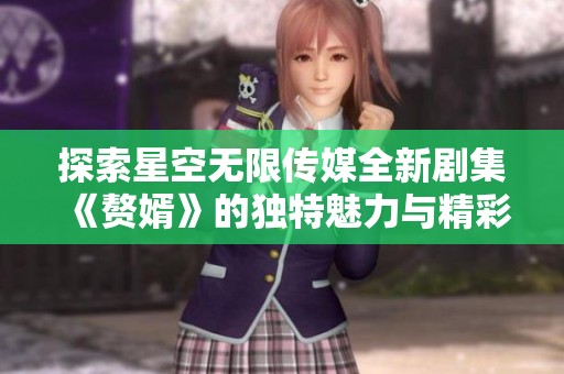 探索星空无限传媒全新剧集《赘婿》的独特魅力与精彩剧情
