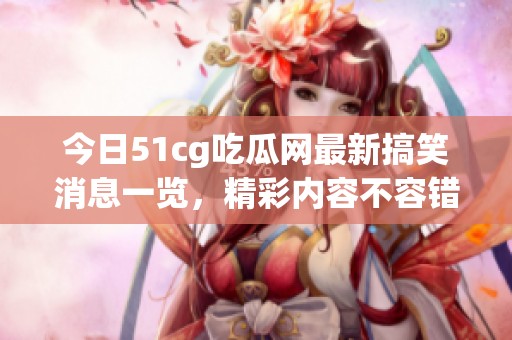 今日51cg吃瓜网最新搞笑消息一览，精彩内容不容错过