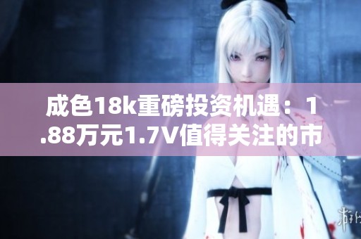 成色18k重磅投资机遇：1.88万元1.7V值得关注的市场潜力