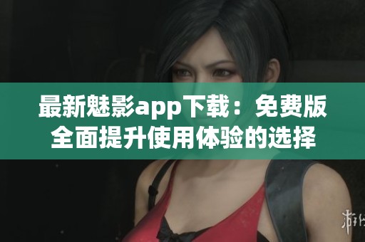 最新魅影app下载：免费版全面提升使用体验的选择
