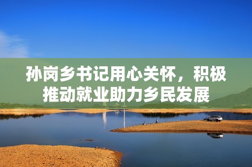 孙岗乡书记用心关怀，积极推动就业助力乡民发展