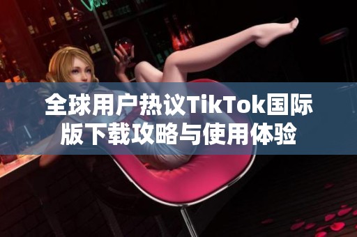 全球用户热议TikTok国际版下载攻略与使用体验