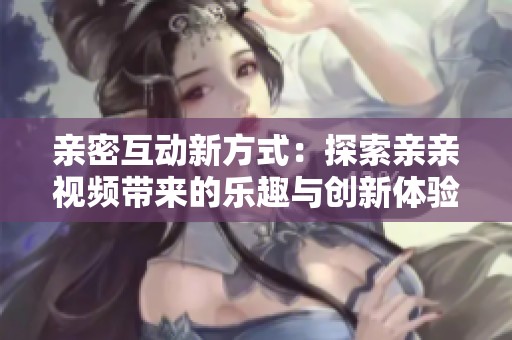 亲密互动新方式：探索亲亲视频带来的乐趣与创新体验