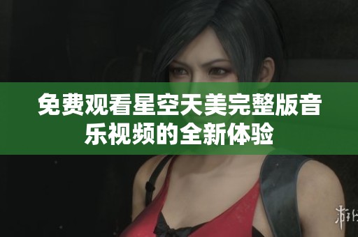 免费观看星空天美完整版音乐视频的全新体验