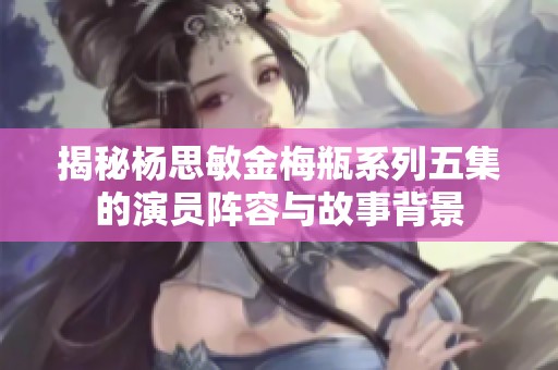 揭秘杨思敏金梅瓶系列五集的演员阵容与故事背景