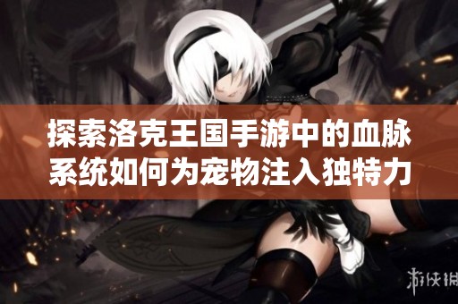 探索洛克王国手游中的血脉系统如何为宠物注入独特力量