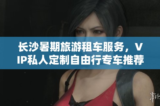 长沙暑期旅游租车服务，VIP私人定制自由行专车推荐