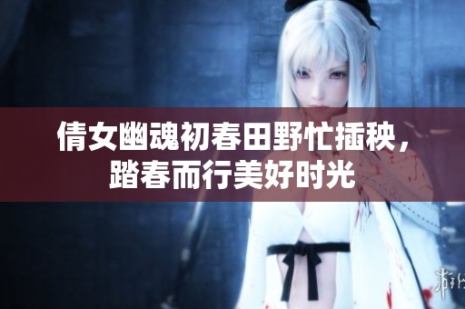 倩女幽魂初春田野忙插秧，踏春而行美好时光