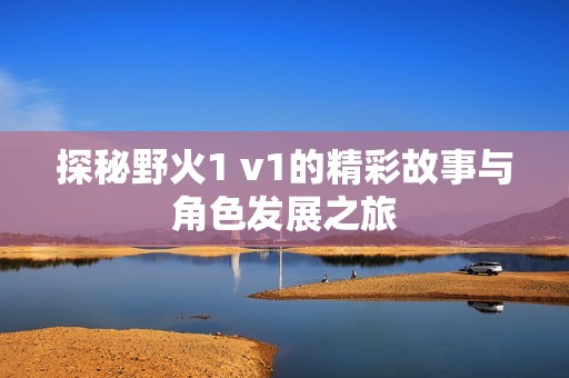 探秘野火1 v1的精彩故事与角色发展之旅