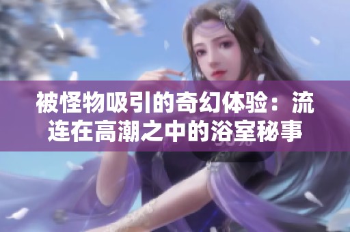被怪物吸引的奇幻体验：流连在高潮之中的浴室秘事