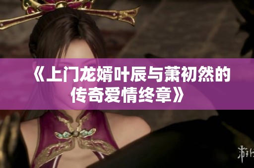 《上门龙婿叶辰与萧初然的传奇爱情终章》