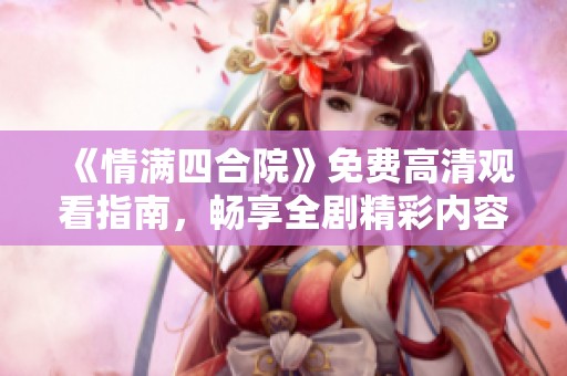 《情满四合院》免费高清观看指南，畅享全剧精彩内容