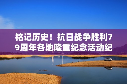 铭记历史！抗日战争胜利79周年各地隆重纪念活动纪实