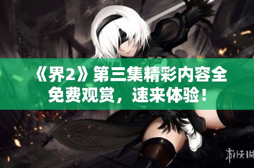 《界2》第三集精彩内容全免费观赏，速来体验！