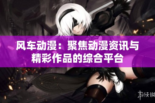 风车动漫：聚焦动漫资讯与精彩作品的综合平台