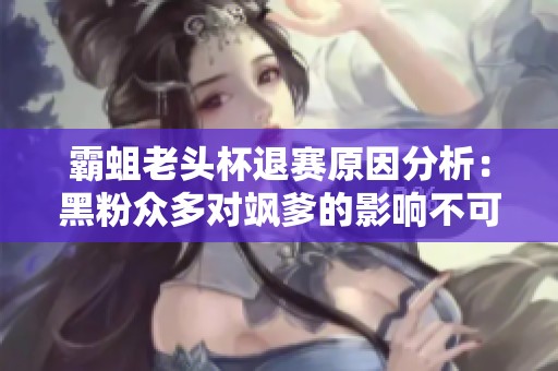 霸蛆老头杯退赛原因分析：黑粉众多对飒爹的影响不可小觑