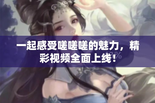 一起感受嗟嗟嗟的魅力，精彩视频全面上线！