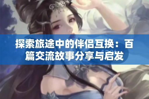 探索旅途中的伴侣互换：百篇交流故事分享与启发