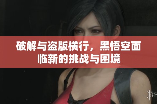 破解与盗版横行，黑悟空面临新的挑战与困境