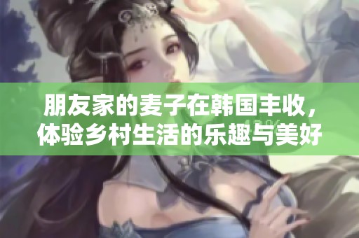 朋友家的麦子在韩国丰收，体验乡村生活的乐趣与美好