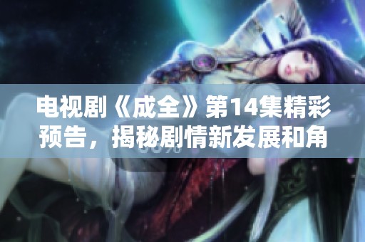 电视剧《成全》第14集精彩预告，揭秘剧情新发展和角色变化