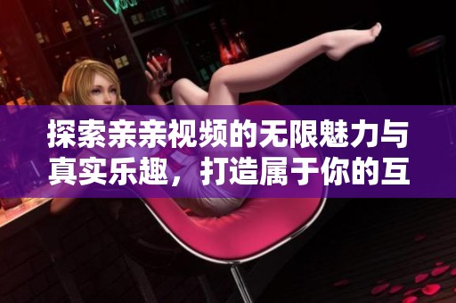 探索亲亲视频的无限魅力与真实乐趣，打造属于你的互动时代