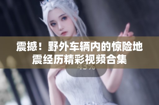 震撼！野外车辆内的惊险地震经历精彩视频合集