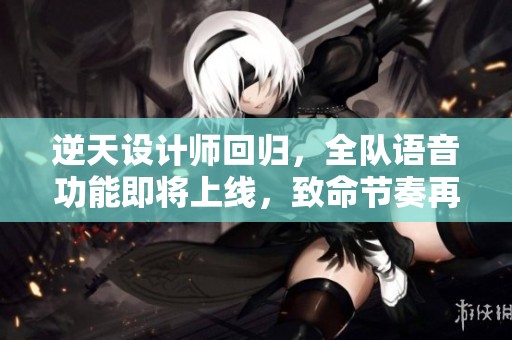 逆天设计师回归，全队语音功能即将上线，致命节奏再现