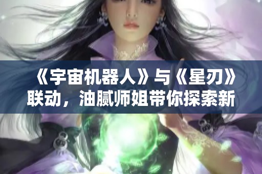 《宇宙机器人》与《星刃》联动，油腻师姐带你探索新玩法