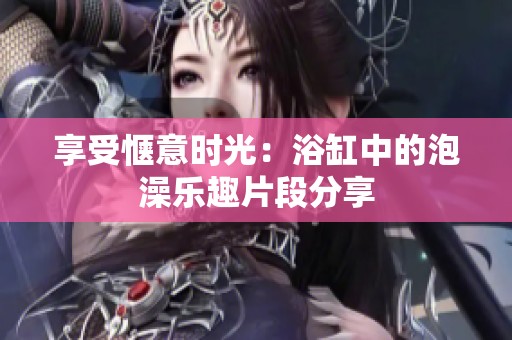 享受惬意时光：浴缸中的泡澡乐趣片段分享