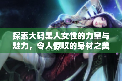 探索大码黑人女性的力量与魅力，令人惊叹的身材之美