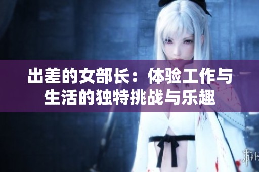 出差的女部长：体验工作与生活的独特挑战与乐趣