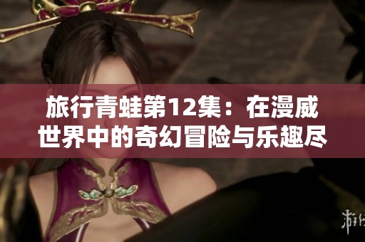 旅行青蛙第12集：在漫威世界中的奇幻冒险与乐趣尽在其中