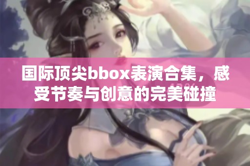 国际顶尖bbox表演合集，感受节奏与创意的完美碰撞