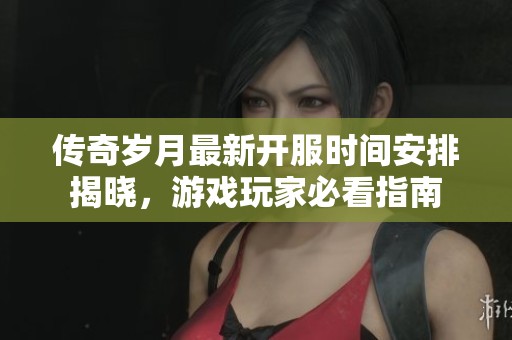 传奇岁月最新开服时间安排揭晓，游戏玩家必看指南