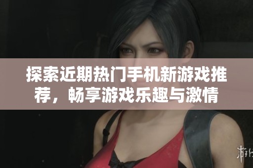 探索近期热门手机新游戏推荐，畅享游戏乐趣与激情