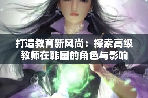 打造教育新风尚：探索高级教师在韩国的角色与影响