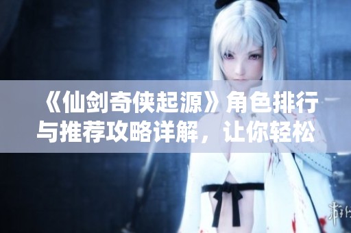 《仙剑奇侠起源》角色排行与推荐攻略详解，让你轻松提升战力