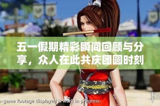 五一假期精彩瞬间回顾与分享，众人在此共庆团圆时刻