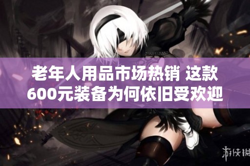 老年人用品市场热销 这款600元装备为何依旧受欢迎