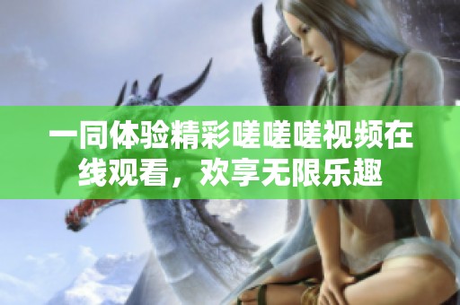 一同体验精彩嗟嗟嗟视频在线观看，欢享无限乐趣