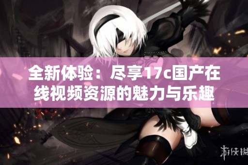 全新体验：尽享17c国产在线视频资源的魅力与乐趣