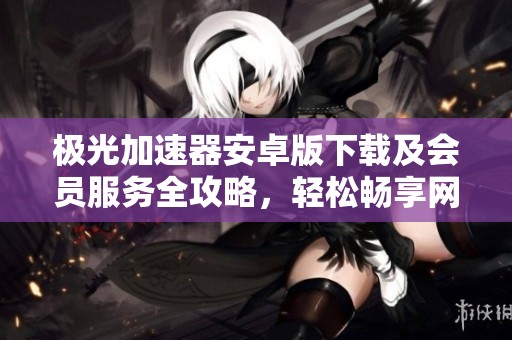 极光加速器安卓版下载及会员服务全攻略，轻松畅享网络畅行体验